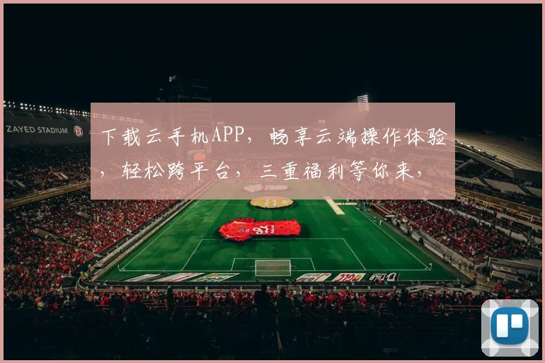 下载云手机APP，畅享云端操作体验，轻松跨平台，三重福利等你来，不容错过