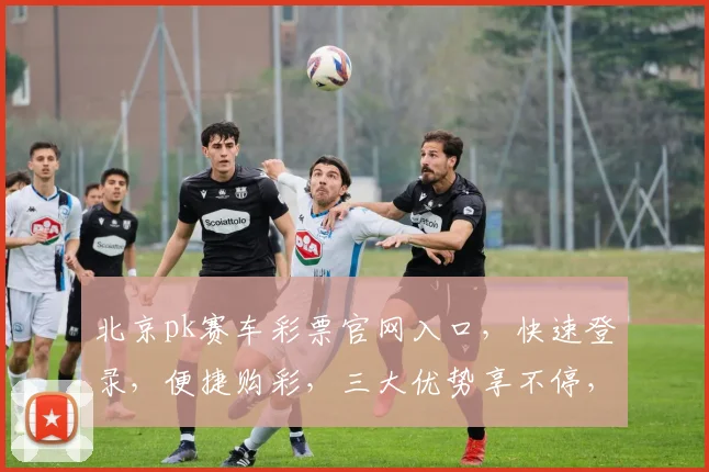 北京pk赛车彩票官网入口，快速登录，便捷购彩，三大优势享不停，不容错过