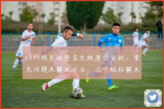 6886网页版登录失败原因分析，常见问题及解决方法，三步轻松解决登录难题，助您顺利登录