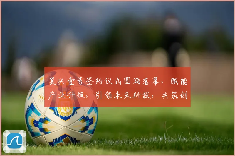 复兴壹号签约仪式圆满落幕，赋能产业升级，引领未来科技，共筑创新梦