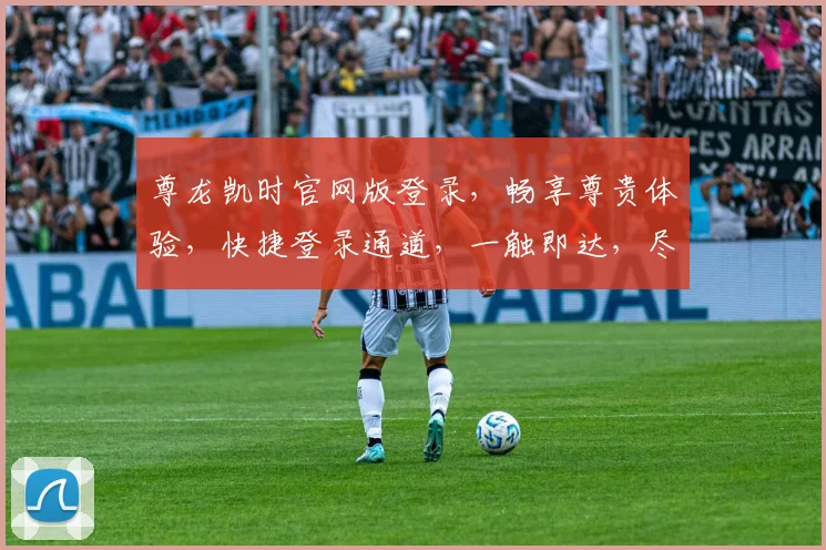 尊龙凯时官网版登录，畅享尊贵体验，快捷登录通道，一触即达，尽享娱乐盛宴