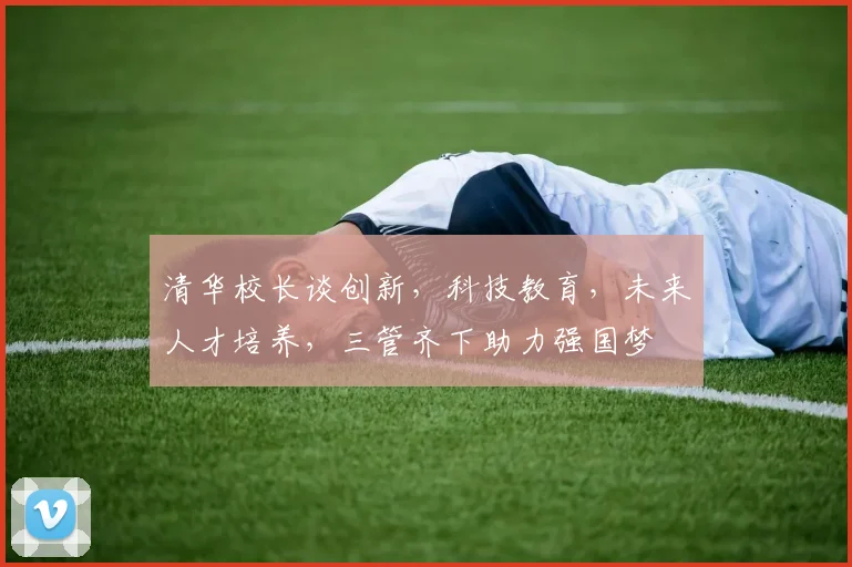 清华校长谈创新，科技教育，未来人才培养，三管齐下助力强国梦