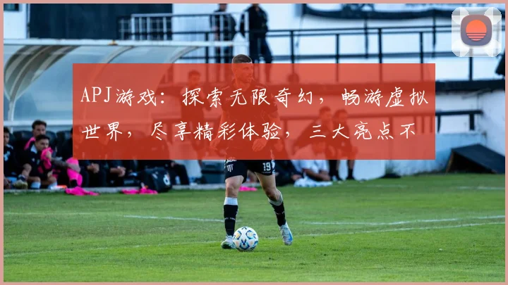 APJ游戏：探索无限奇幻，畅游虚拟世界，尽享精彩体验，三大亮点不容错过