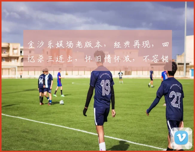 金沙乐娱场老版本，经典再现，回忆杀三连击，怀旧情怀浓，不容错过