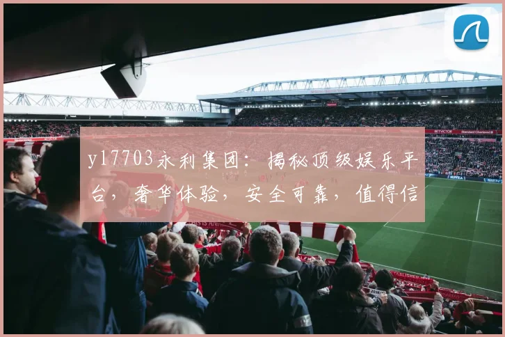 yl7703永利集团：揭秘顶级娱乐平台，奢华体验，安全可靠，值得信赖